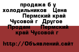 продажа б/у холодильников › Цена ­ 5 000 - Пермский край, Чусовой г. Другое » Продам   . Пермский край,Чусовой г.